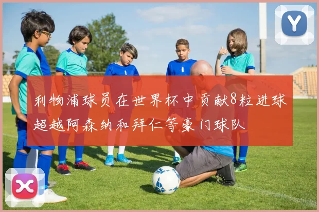 利物浦球员在世界杯中贡献8粒进球超越阿森纳和拜仁等豪门球队