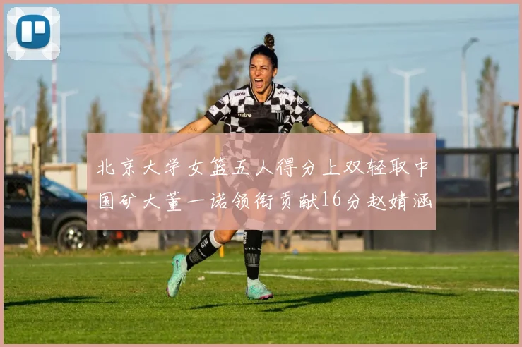 北京大学女篮五人得分上双轻取中国矿大董一诺领衔贡献16分赵婧涵接近双双