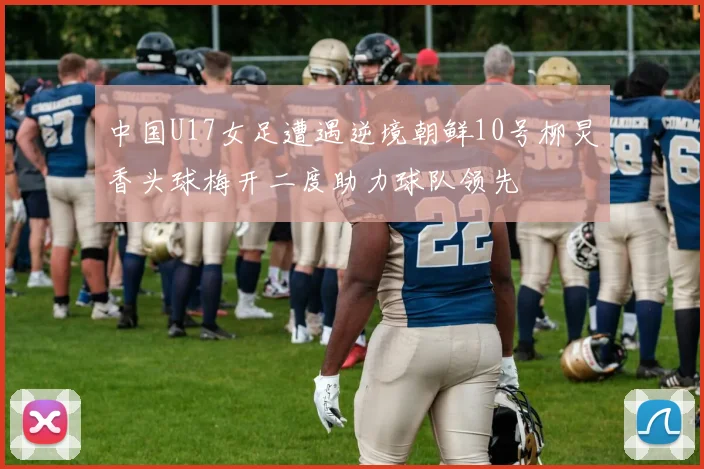 中国U17女足遭遇逆境朝鲜10号柳炅香头球梅开二度助力球队领先
