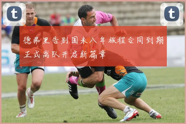 德弗里告别国米八年旅程合同到期正式离队开启新篇章