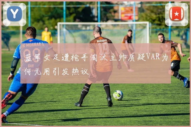 蓝军女足遭枪手淘汰主帅质疑VAR为何无用引发热议