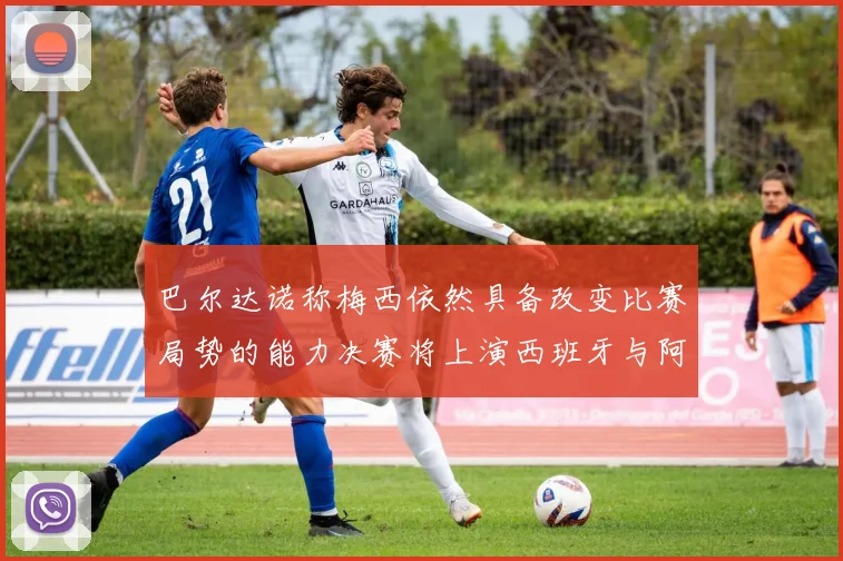 巴尔达诺称梅西依然具备改变比赛局势的能力决赛将上演西班牙与阿根廷对决