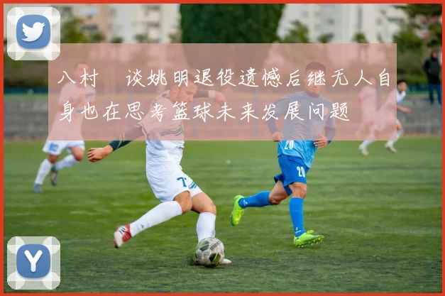 八村塁谈姚明退役遗憾后继无人自身也在思考篮球未来发展问题