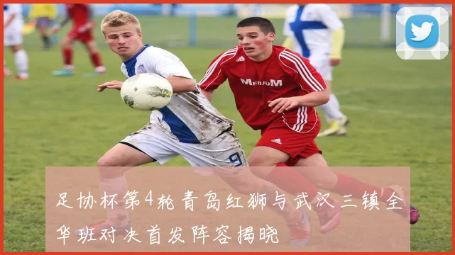 足协杯第4轮青岛红狮与武汉三镇全华班对决首发阵容揭晓