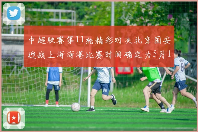 中超联赛第11轮精彩对决北京国安迎战上海海港比赛时间确定为5月10日19点35分